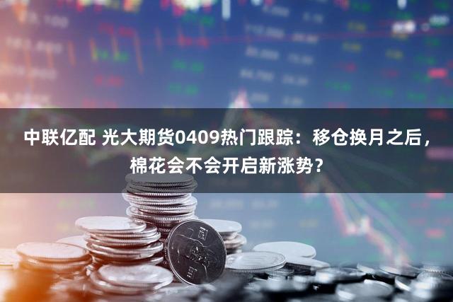 中联亿配 光大期货0409热门跟踪：移仓换月之后，棉花会不会开启新涨势？