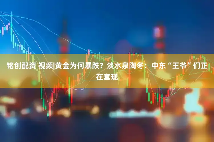 铭创配资 视频|黄金为何暴跌?淡水泉陶冬:中东“王爷”们正在套现