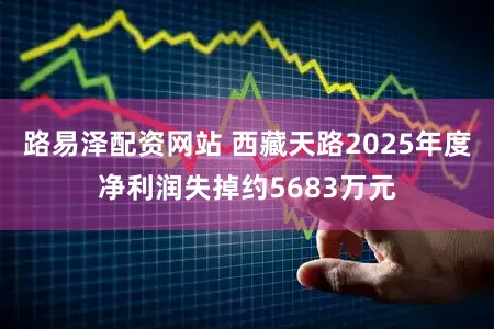 路易泽配资网站 西藏天路2025年度净利润失掉约5683万元