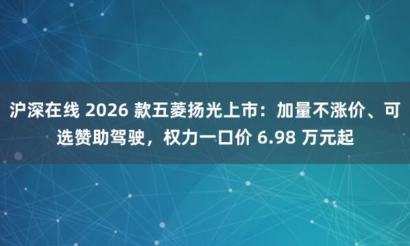 沪深在线 2026 款五菱扬光上市：加量不涨价、可选赞助驾驶，权力一口价 6.98 万元起