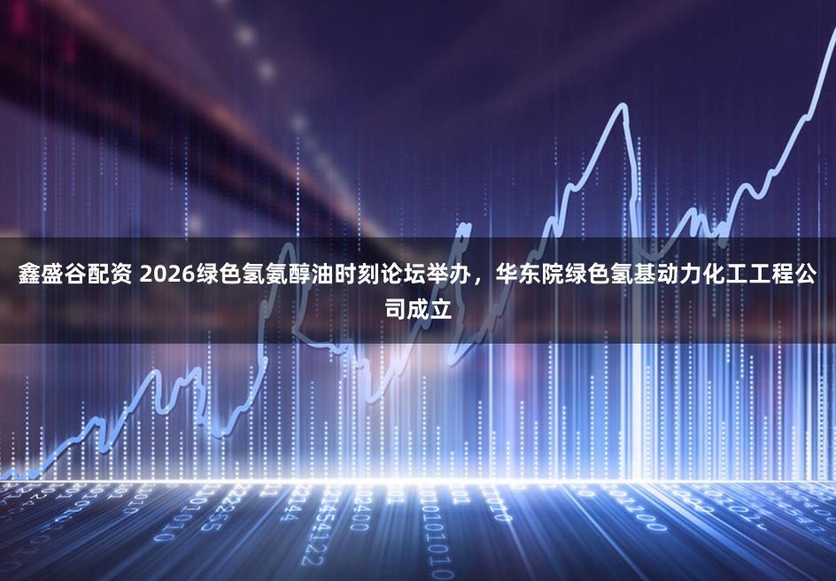 鑫盛谷配资 2026绿色氢氨醇油时刻论坛举办,华东院绿色氢基动力化工工程公司成立