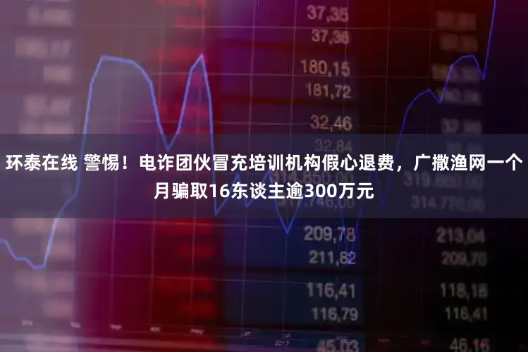 环泰在线 警惕！电诈团伙冒充培训机构假心退费，广撒渔网一个月骗取16东谈主逾300万元
