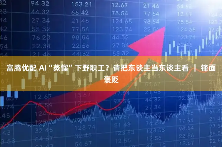 富腾优配 AI“蒸馏”下野职工?请把东谈主当东谈主看 | 锋面褒贬