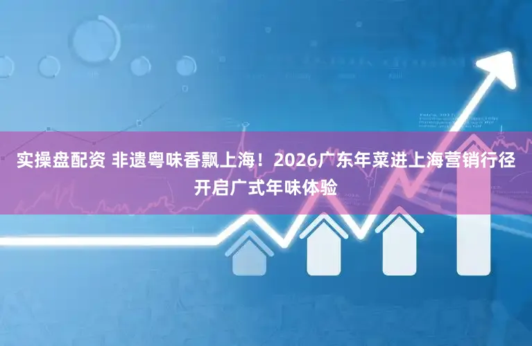 实操盘配资 非遗粤味香飘上海!2026广东年菜进上海营销行径开启广式年味体验