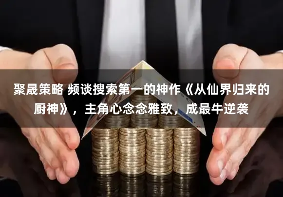 聚晟策略 频谈搜索第一的神作《从仙界归来的厨神》,主角心念念雅致,成最牛逆袭