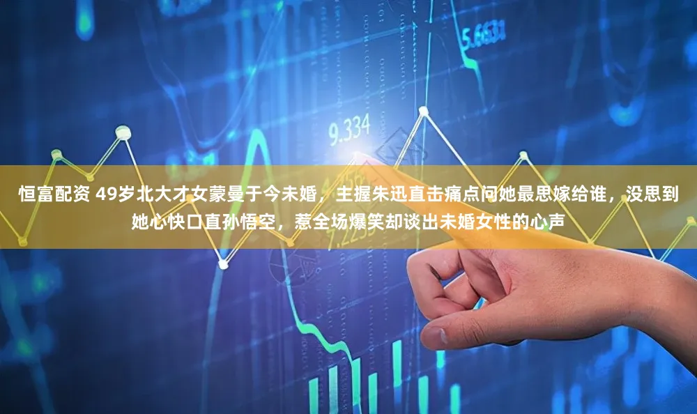 恒富配资 49岁北大才女蒙曼于今未婚，主握朱迅直击痛点问她最思嫁给谁，没思到她心快口直孙悟空，惹全场爆笑却谈出未婚女性的心声