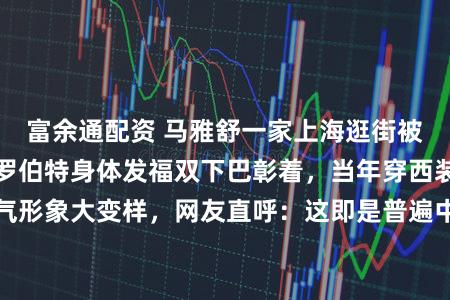 富余通配资 马雅舒一家上海逛街被偶遇，番邦老公罗伯特身体发福双下巴彰着，当年穿西装的帅气形象大变样，网友直呼：这即是普遍中年男东谈主的真确气象啊