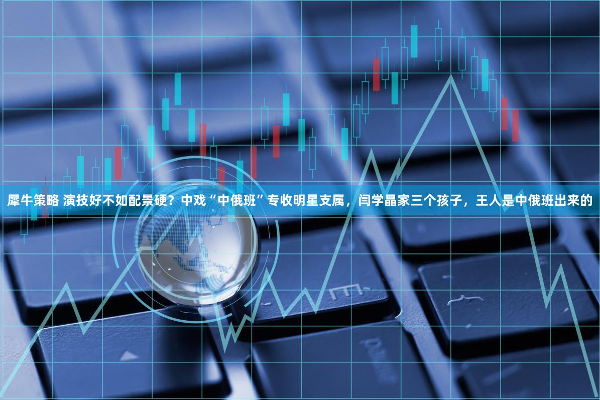 犀牛策略 演技好不如配景硬？中戏“中俄班”专收明星支属，闫学晶家三个孩子，王人是中俄班出来的