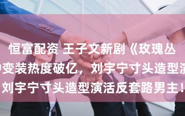 恒富配资 王子文新剧《玫瑰丛生》开播3分钟变装热度破亿，刘宇宁寸头造型演活反套路男主！