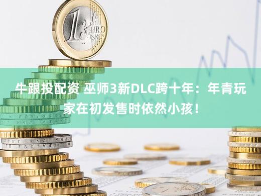 牛跟投配资 巫师3新DLC跨十年：年青玩家在初发售时依然小孩！