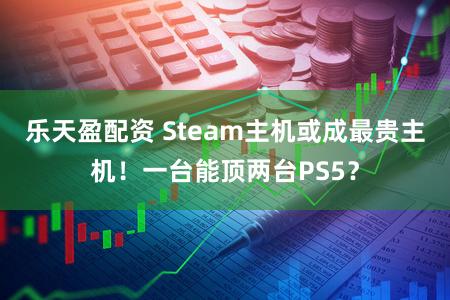 乐天盈配资 Steam主机或成最贵主机！一台能顶两台PS5？