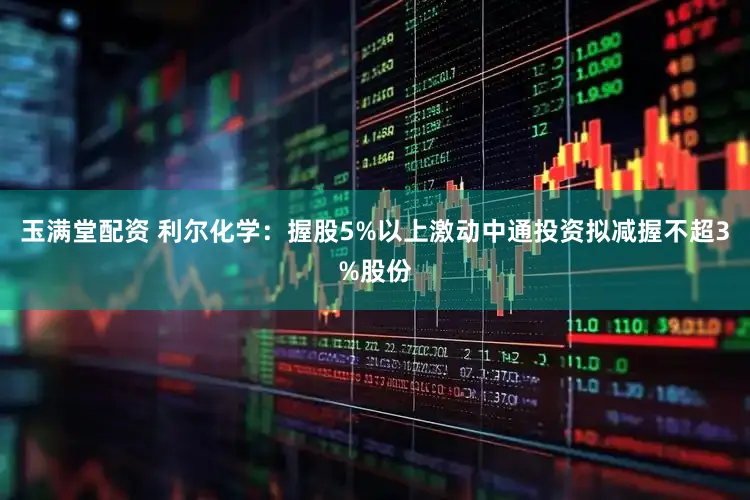 玉满堂配资 利尔化学：握股5%以上激动中通投资拟减握不超3%股份
